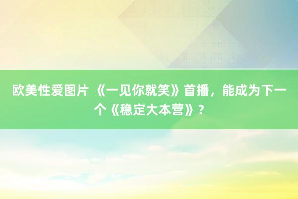 欧美性爱图片 《一见你就笑》首播，能成为下一个《稳定大本营》？