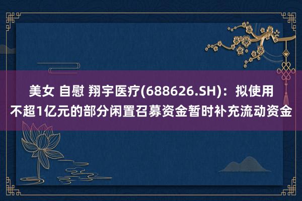 美女 自慰 翔宇医疗(688626.SH)：拟使用不超1亿元的部分闲置召募资金暂时补充流动资金