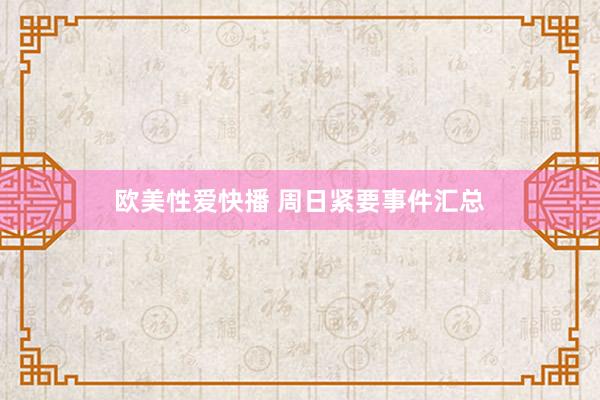 欧美性爱快播 周日紧要事件汇总