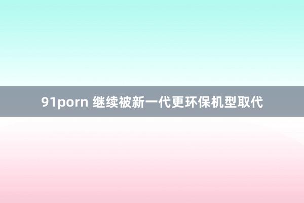 91porn 继续被新一代更环保机型取代