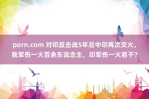 porn.com 对印反击战5年后中印再次交火，我军伤一火百余东说念主，印军伤一火若干？