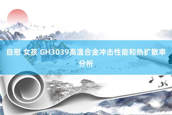 自慰 女孩 GH3039高温合金冲击性能和热扩散率分析