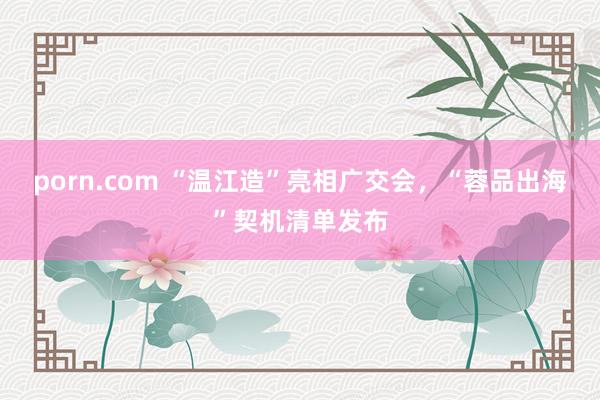 porn.com “温江造”亮相广交会，“蓉品出海”契机清单发布