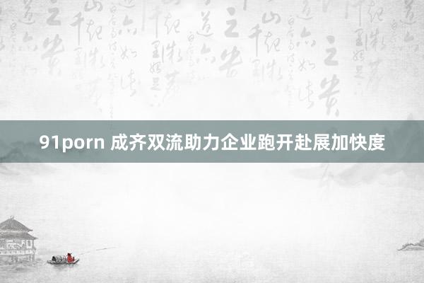 91porn 成齐双流助力企业跑开赴展加快度