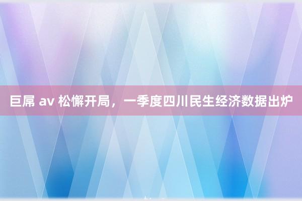 巨屌 av 松懈开局，一季度四川民生经济数据出炉