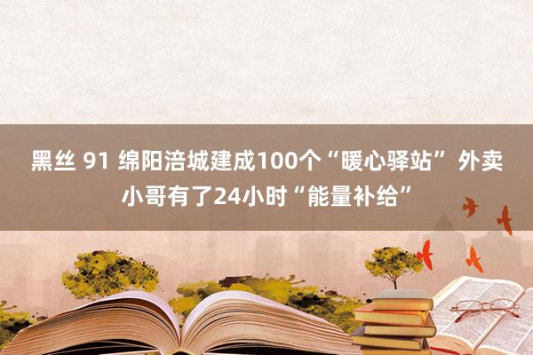 黑丝 91 绵阳涪城建成100个“暖心驿站” 外卖小哥有了24小时“能量补给”