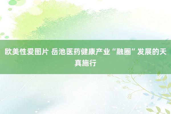 欧美性爱图片 岳池医药健康产业“融圈”发展的天真施行
