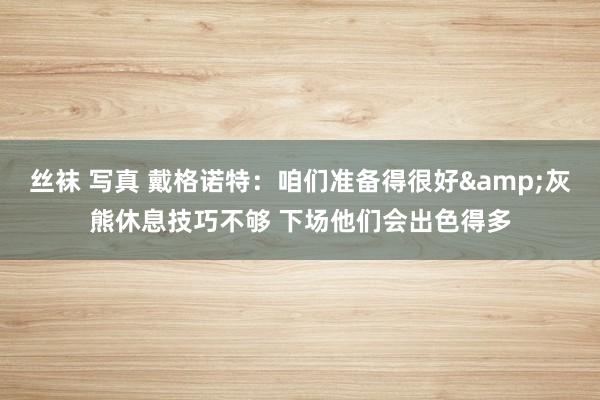 丝袜 写真 戴格诺特：咱们准备得很好&灰熊休息技巧不够 下场他们会出色得多