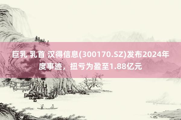 巨乳 乳首 汉得信息(300170.SZ)发布2024年度事迹，扭亏为盈至1.88亿元