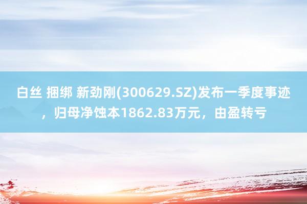 白丝 捆绑 新劲刚(300629.SZ)发布一季度事迹，归母净蚀本1862.83万元，由盈转亏