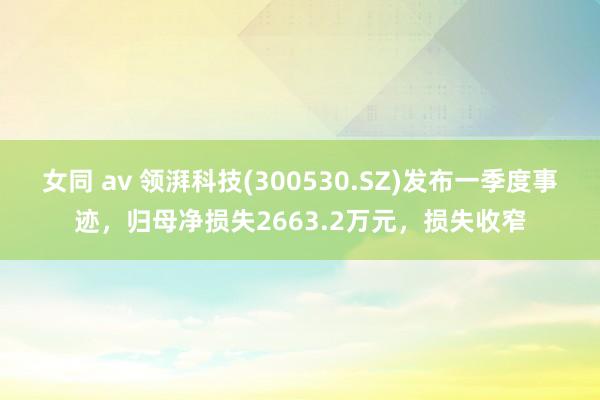 女同 av 领湃科技(300530.SZ)发布一季度事迹，归母净损失2663.2万元，损失收窄
