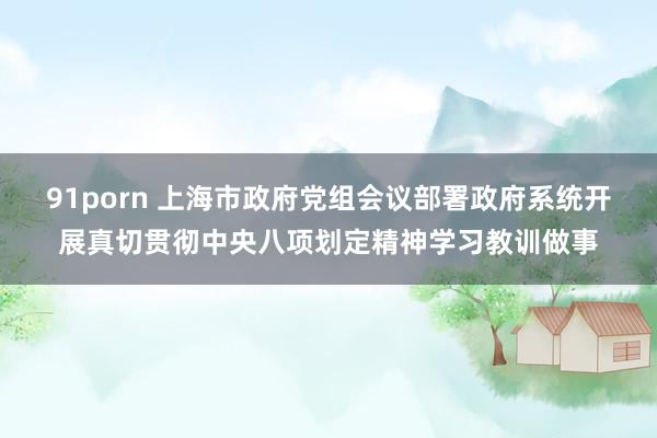 91porn 上海市政府党组会议部署政府系统开展真切贯彻中央八项划定精神学习教训做事