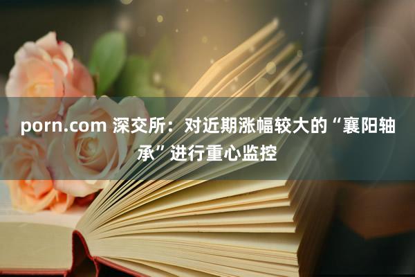 porn.com 深交所：对近期涨幅较大的“襄阳轴承”进行重心监控