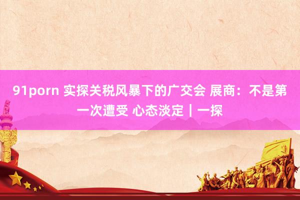 91porn 实探关税风暴下的广交会 展商：不是第一次遭受 心态淡定｜一探