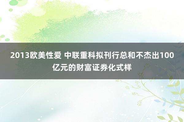 2013欧美性爱 中联重科拟刊行总和不杰出100亿元的财富证券化式样