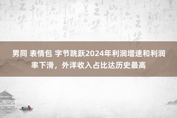 男同 表情包 字节跳跃2024年利润增速和利润率下滑，外洋收入占比达历史最高