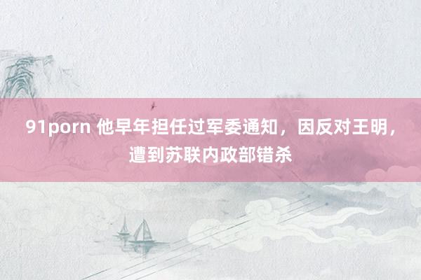 91porn 他早年担任过军委通知，因反对王明，遭到苏联内政部错杀