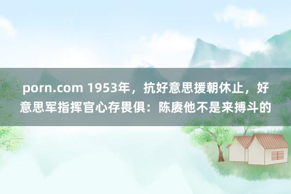 porn.com 1953年，抗好意思援朝休止，好意思军指挥官心存畏俱：陈赓他不是来搏斗的