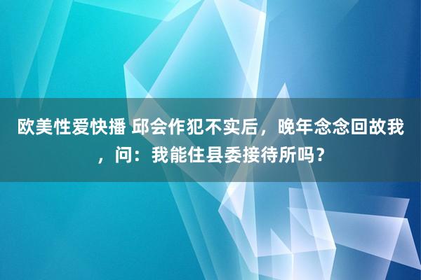 欧美性爱快播 邱会作犯不实后，晚年念念回故我，问：我能住县委接待所吗？