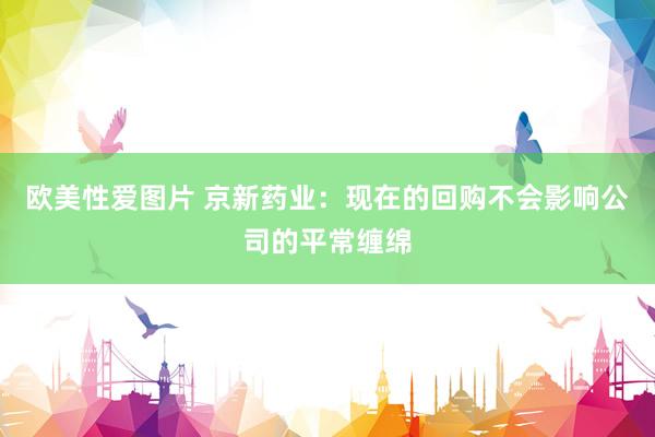 欧美性爱图片 京新药业：现在的回购不会影响公司的平常缠绵