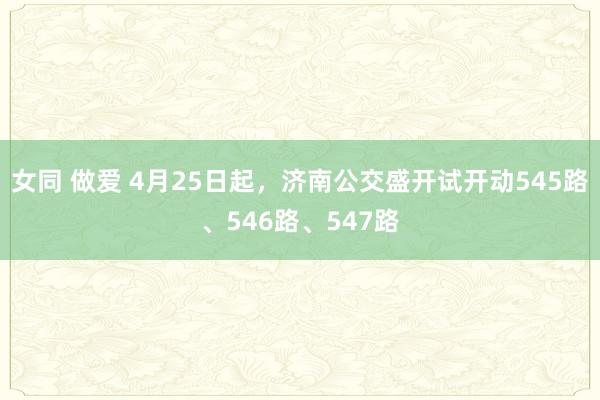 女同 做爱 4月25日起，济南公交盛开试开动545路、546路、547路