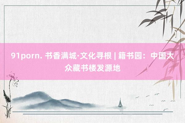 91porn. 书香满城·文化寻根 | 籍书园：中国大众藏书楼发源地