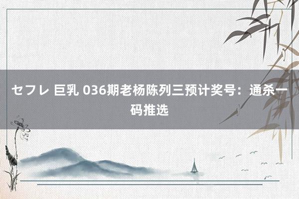 セフレ 巨乳 036期老杨陈列三预计奖号：通杀一码推选