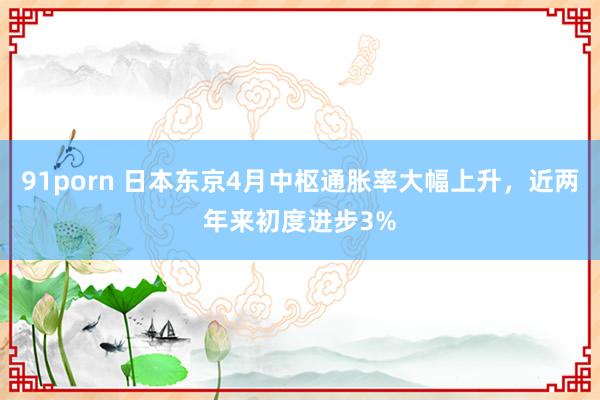 91porn 日本东京4月中枢通胀率大幅上升，近两年来初度进步3%