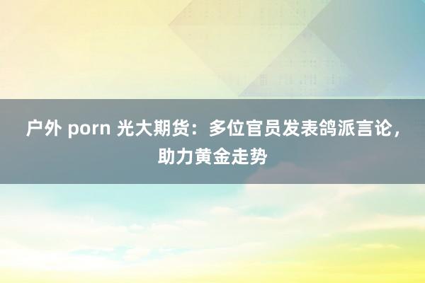 户外 porn 光大期货：多位官员发表鸽派言论，助力黄金走势