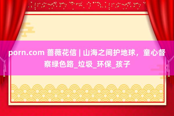 porn.com 蔷薇花信 | 山海之间护地球，童心督察绿色路_垃圾_环保_孩子
