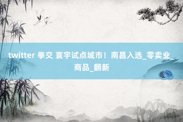 twitter 拳交 寰宇试点城市！南昌入选_零卖业_商品_翻新