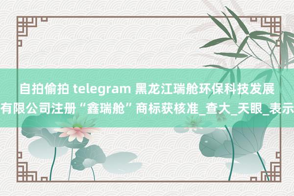 自拍偷拍 telegram 黑龙江瑞舱环保科技发展有限公司注册“鑫瑞舱”商标获核准_查大_天眼_表示