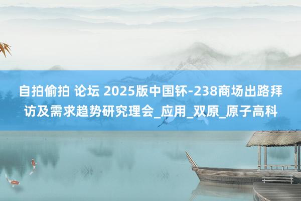 自拍偷拍 论坛 2025版中国钚-238商场出路拜访及需求趋势研究理会_应用_双原_原子高科
