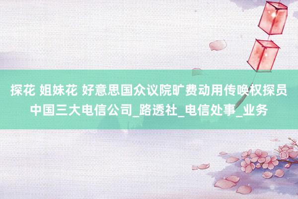 探花 姐妹花 好意思国众议院旷费动用传唤权探员中国三大电信公司_路透社_电信处事_业务