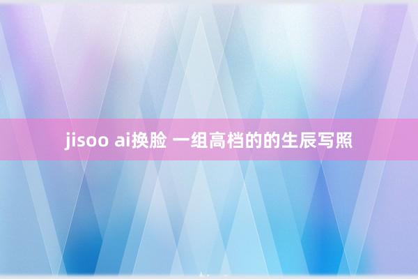 jisoo ai换脸 一组高档的的生辰写照
