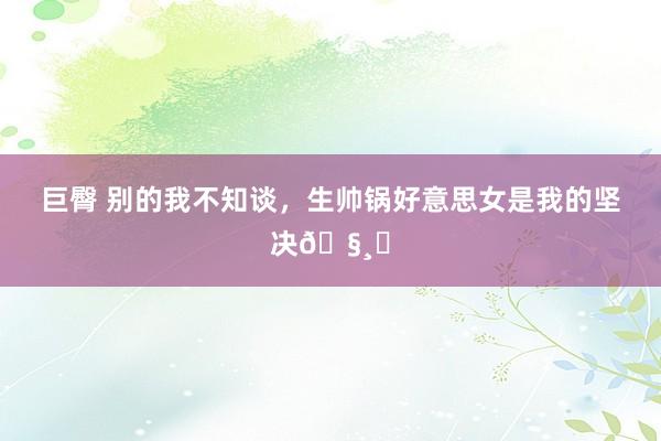 巨臀 别的我不知谈，生帅锅好意思女是我的坚决🧸✨