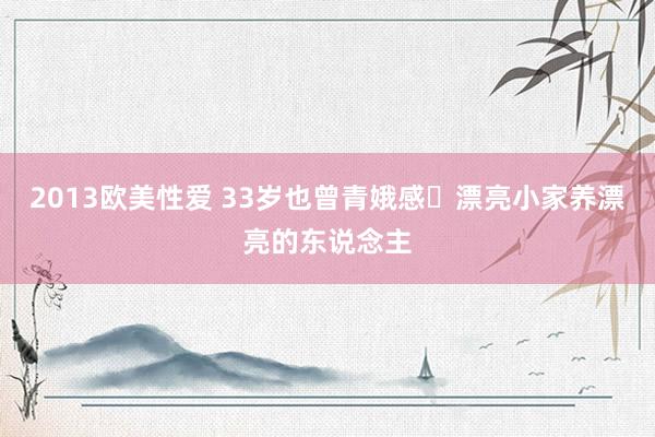 2013欧美性爱 33岁也曾青娥感✨漂亮小家养漂亮的东说念主