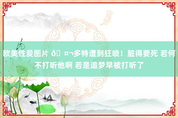 欧美性爱图片 🤬多特遭到狂喷！脏得要死 若何不打听他啊 若是追梦早被打听了