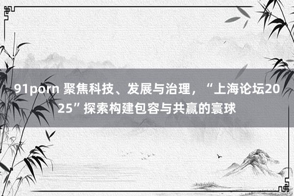 91porn 聚焦科技、发展与治理，“上海论坛2025”探索构建包容与共赢的寰球
