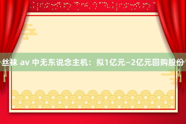 丝袜 av 中无东说念主机：拟1亿元—2亿元回购股份