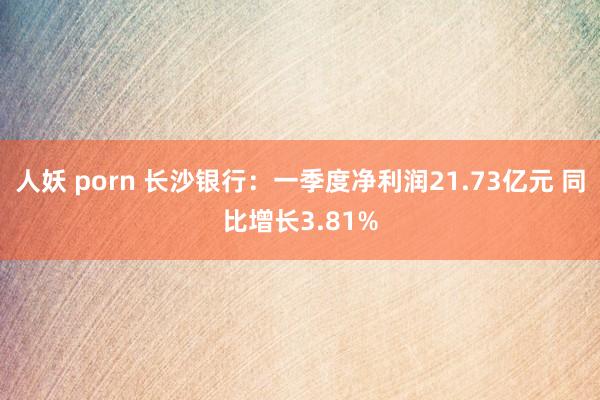 人妖 porn 长沙银行：一季度净利润21.73亿元 同比增长3.81%