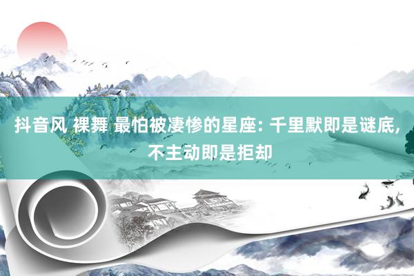 抖音风 裸舞 最怕被凄惨的星座: 千里默即是谜底， 不主动即是拒却